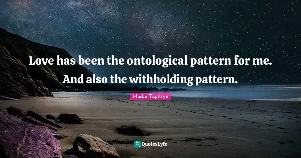 Love has been the ontological pattern for me. And also the withholding pattern.