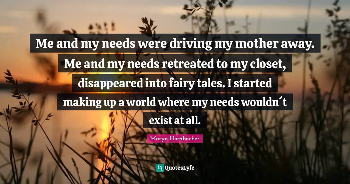 Me and my needs were driving my mother away. Me and my needs retreated to my closet, disappeared into fairy tales. I started making up a world where my needs wouldn´t exist at all.