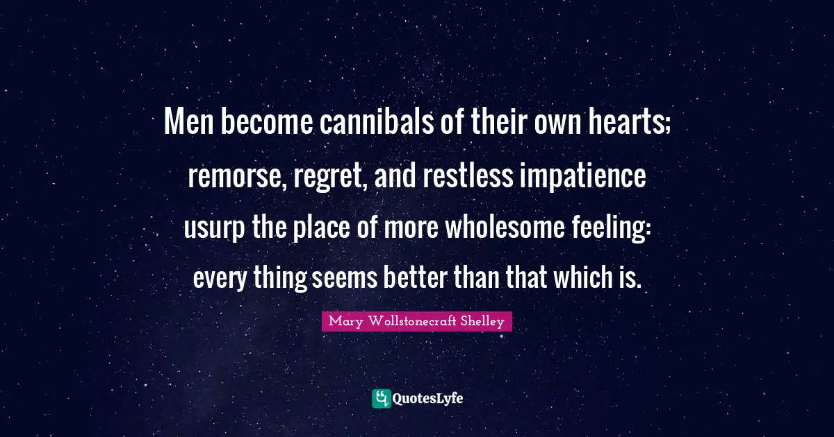 Mary Wollstonecraft Shelley Quotes: Men become cannibals of their own hearts; remorse, regret, and restless impatience usurp the place of more wholesome feeling: every thing seems better than that which is.