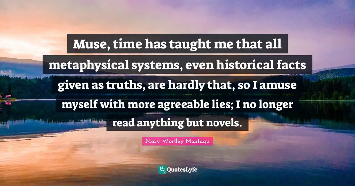 Muse, time has taught me that all metaphysical systems, even historical facts given as truths, are hardly that, so I amuse myself with more agreeable lies; I no longer read anything but novels.
