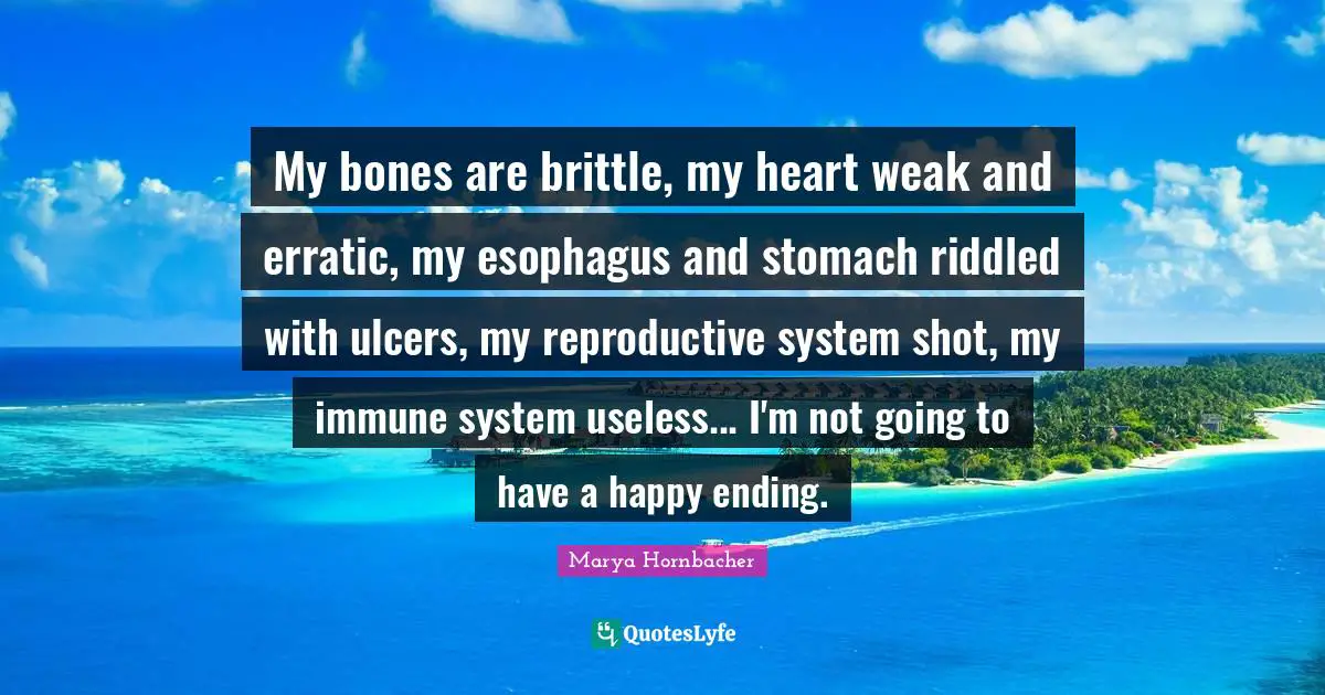 My bones are brittle, my heart weak and erratic, my esophagus and stomach riddled with ulcers, my reproductive system shot, my immune system useless... I'm not going to have a happy ending.