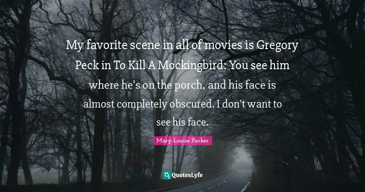 My favorite scene in all of movies is Gregory Peck in To Kill A Mockingbird: You see him where he's on the porch, and his face is almost completely obscured. I don't want to see his face.