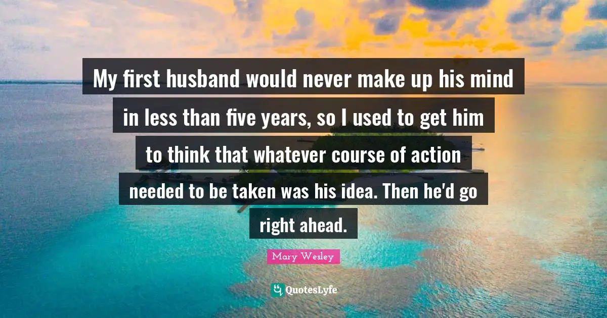 My first husband would never make up his mind in less than five years, so I used to get him to think that whatever course of action needed to be taken was his idea. Then he'd go right ahead.