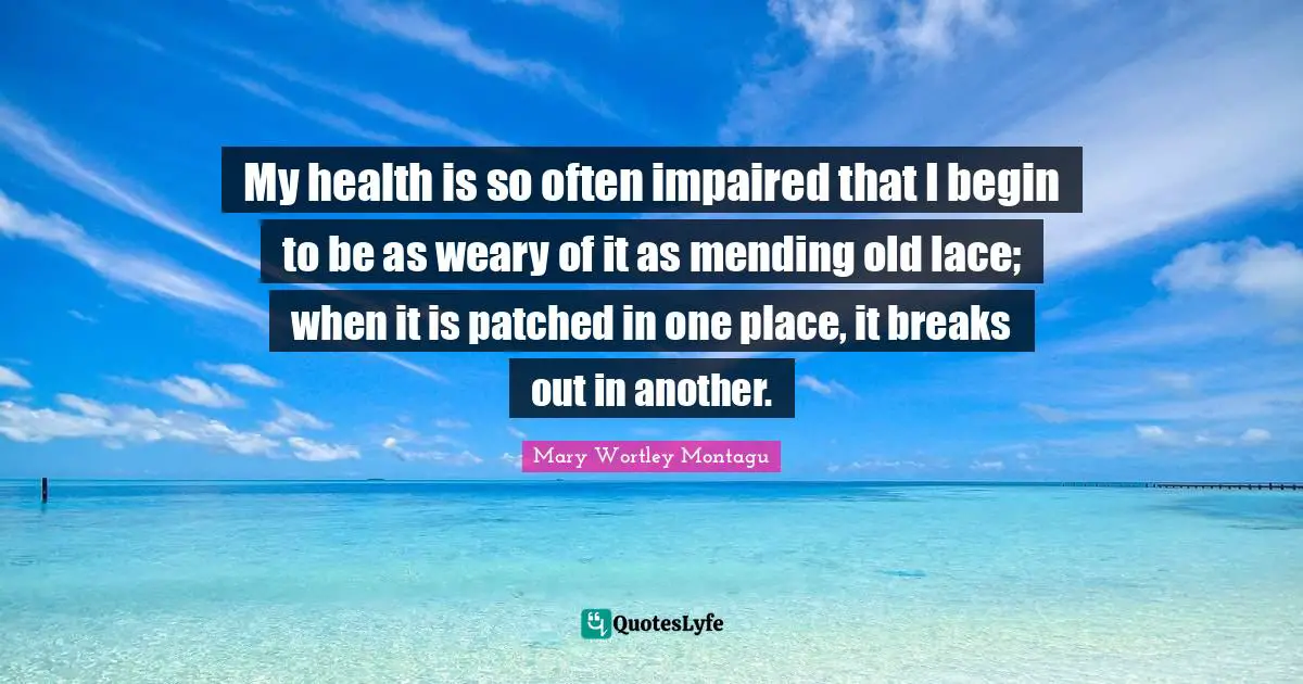 Mary Wortley Montagu Quotes: "My health is so often impaired that I begin to be as weary of it as mending old lace; when it is patched in one place, it breaks out in another."