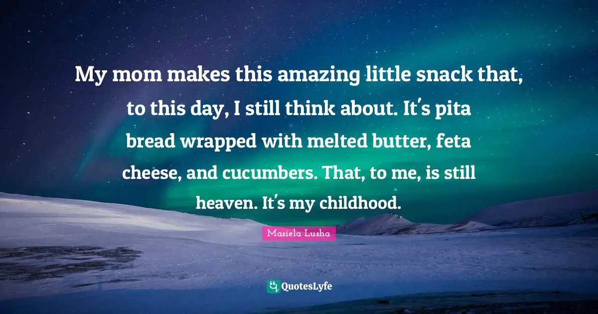 My mom makes this amazing little snack that, to this day, I still think about. It's pita bread wrapped with melted butter, feta cheese, and cucumbers. That, to me, is still heaven. It's my childhood.