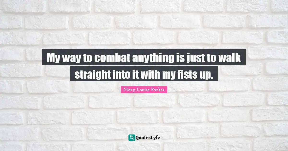 My way to combat anything is just to walk straight into it with my fists up.
