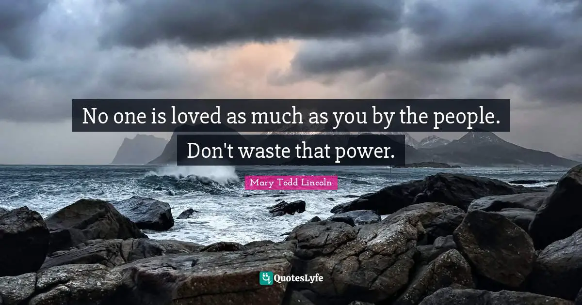 No one is loved as much as you by the people. Don't waste that power.