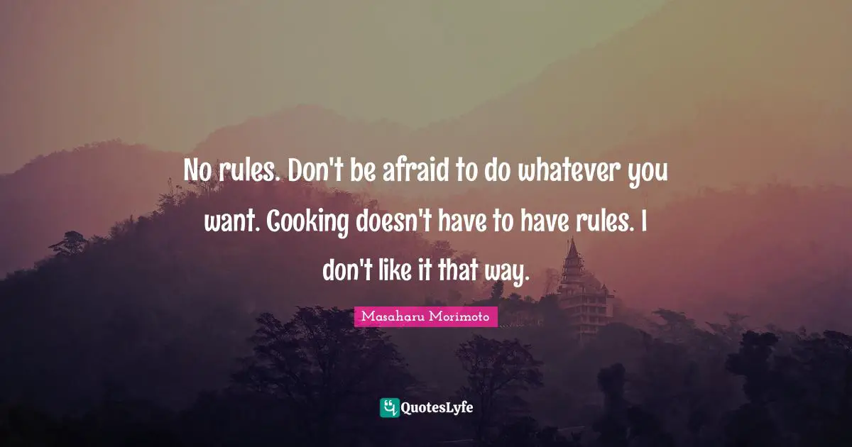 No rules. Don't be afraid to do whatever you want. Cooking doesn't have to have rules. I don't like it that way.