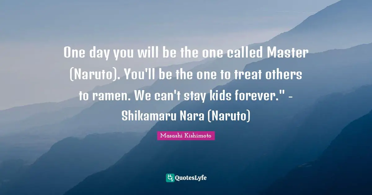 Masashi Kishimoto Quotes: "One day you will be the one called Master (Naruto). You'll be the one to treat others to ramen. We can't stay kids forever." - Shikamaru Nara (Naruto)"