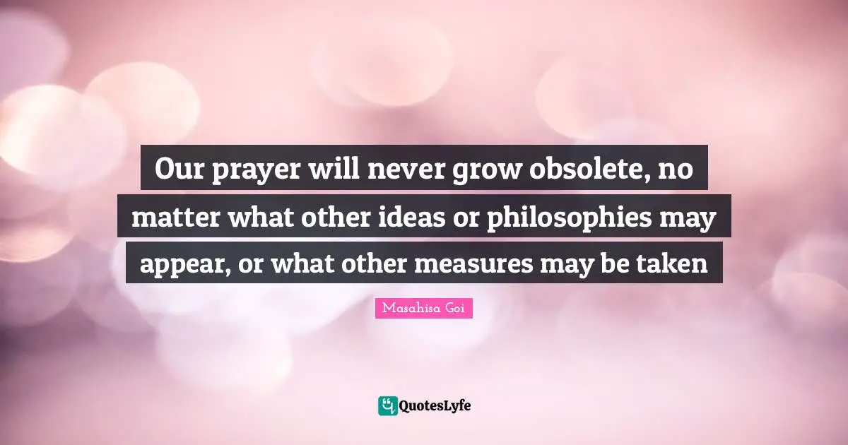 Our prayer will never grow obsolete, no matter what other ideas or philosophies may appear, or what other measures may be taken