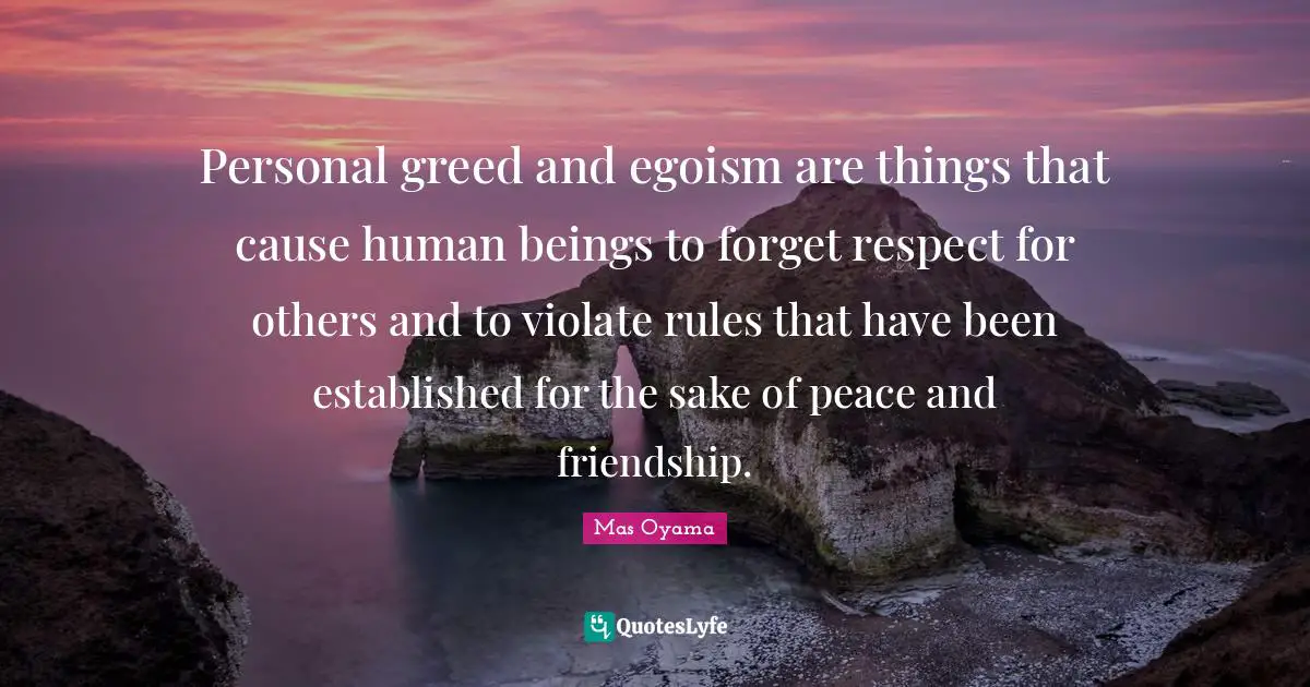 Mas Oyama Quotes: Personal greed and egoism are things that cause human beings to forget respect for others and to violate rules that have been established for the sake of peace and friendship.