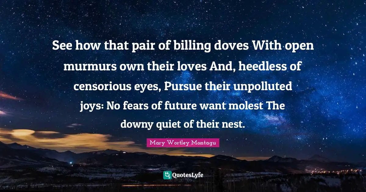Mary Wortley Montagu Quotes: "See how that pair of billing doves With open murmurs own their loves And, heedless of censorious eyes, Pursue their unpolluted joys: No fears of future want molest The downy quiet of their nest."