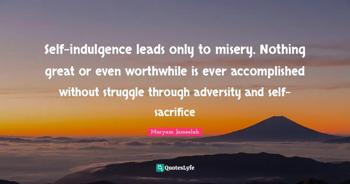 Self-indulgence leads only to misery. Nothing great or even worthwhile is ever accomplished without struggle through adversity and self-sacrifice