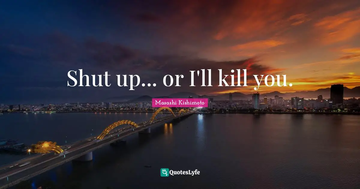 Shut up... or I'll kill you.