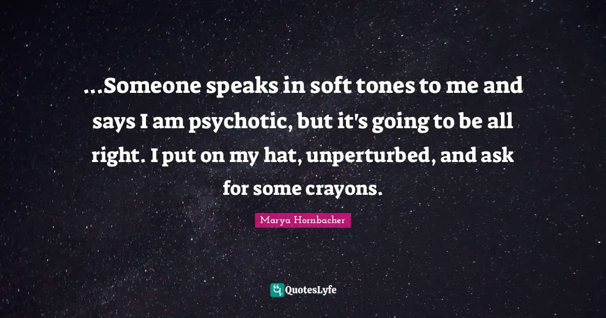 ...Someone speaks in soft tones to me and says I am psychotic, but it's going to be all right. I put on my hat, unperturbed, and ask for some crayons.