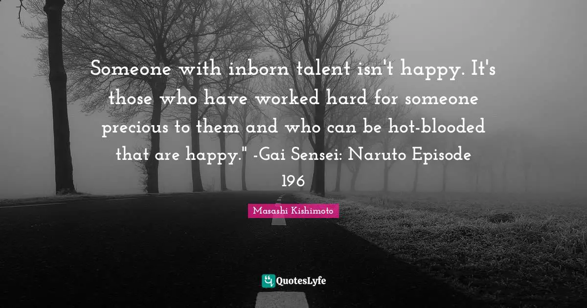 Someone with inborn talent isn't happy. It's those who have worked hard for someone precious to them and who can be hot-blooded that are happy." -Gai Sensei: Naruto Episode 196