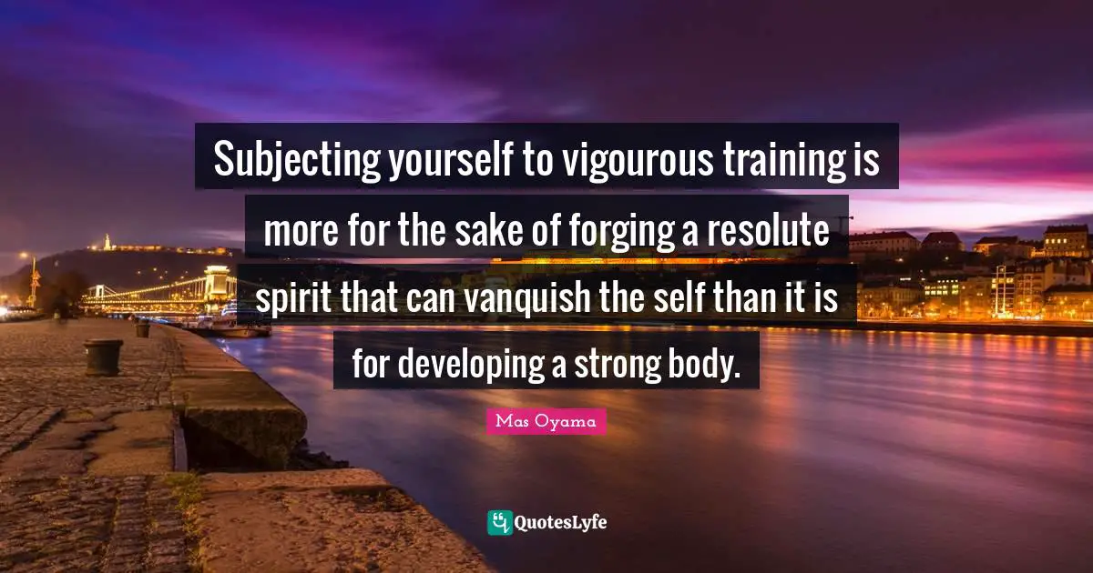 Mas Oyama Quotes: "Subjecting yourself to vigourous training is more for the sake of forging a resolute spirit that can vanquish the self than it is for developing a strong body."