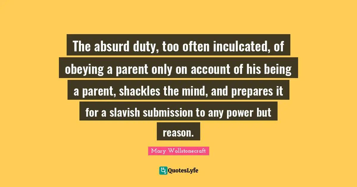 The absurd duty, too often inculcated, of obeying a parent only on account of his being a parent, shackles the mind, and prepares it for a slavish submission to any power but reason.