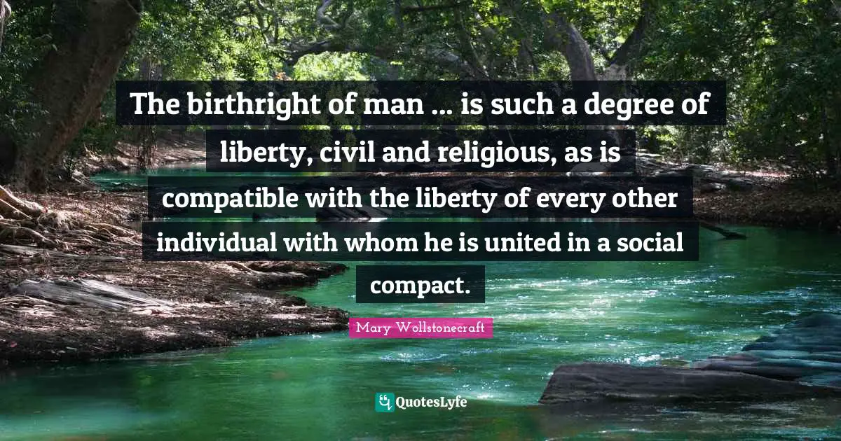 The birthright of man ... is such a degree of liberty, civil and religious, as is compatible with the liberty of every other individual with whom he is united in a social compact.