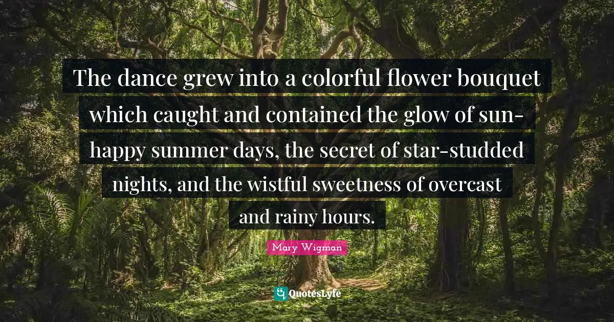 Sweetness Quotes: "The dance grew into a colorful flower bouquet which caught and contained the glow of sun-happy summer days, the secret of star-studded nights, and the wistful sweetness of overcast and rainy hours."