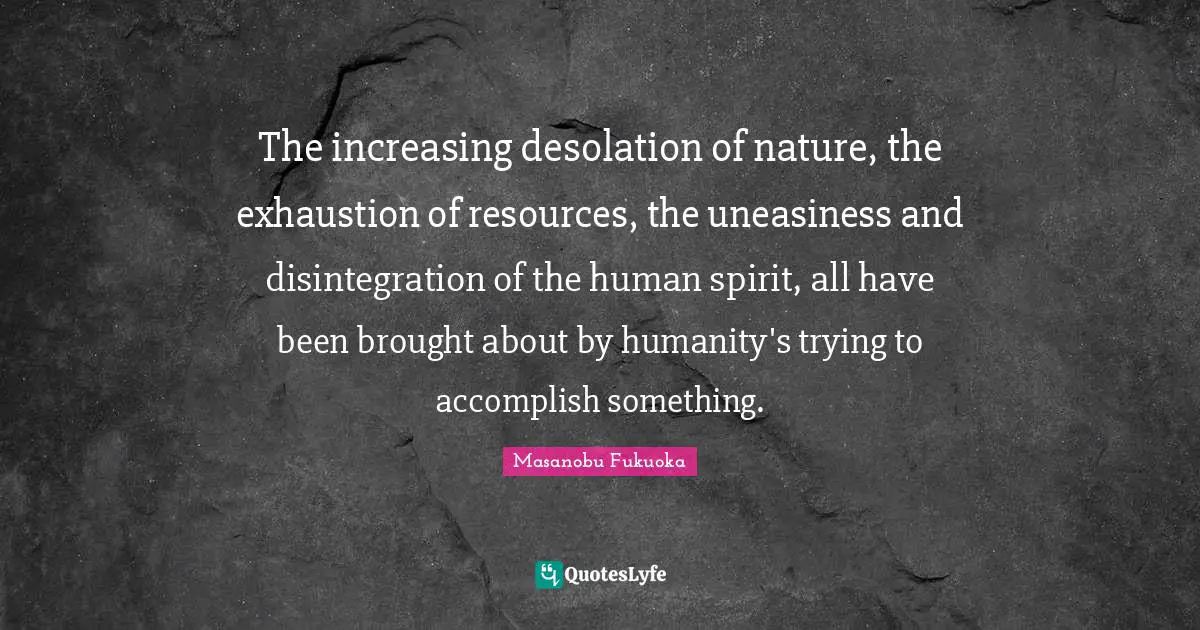 Desolation Quotes: "The increasing desolation of nature, the exhaustion of resources, the uneasiness and disintegration of the human spirit, all have been brought about by humanity's trying to accomplish something."