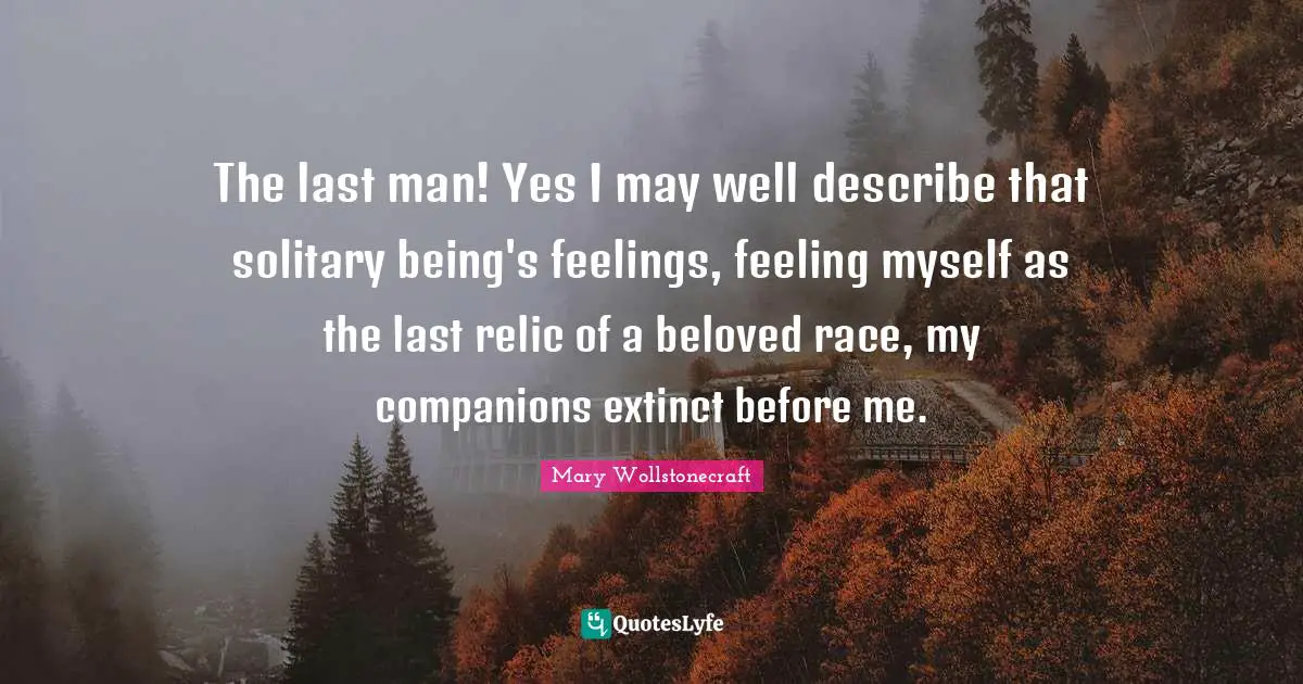 The last man! Yes I may well describe that solitary being's feelings, feeling myself as the last relic of a beloved race, my companions extinct before me.