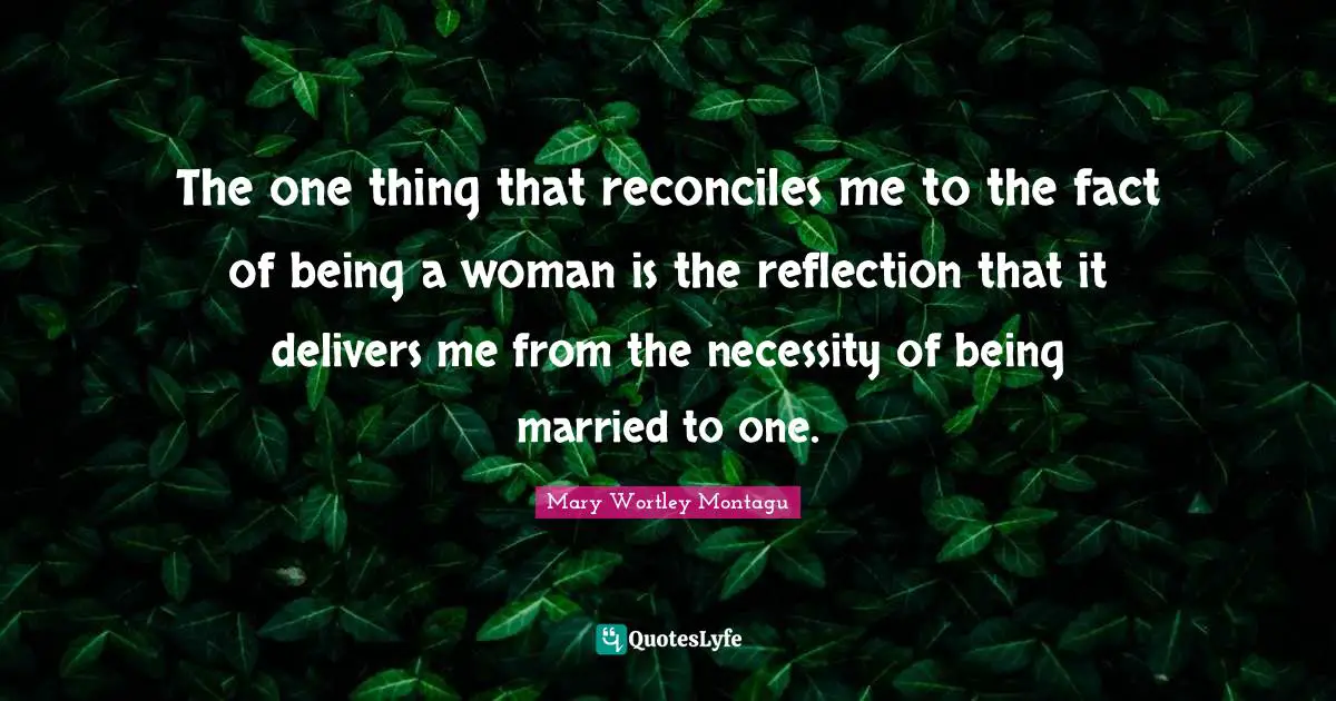 The one thing that reconciles me to the fact of being a woman is the reflection that it delivers me from the necessity of being married to one.