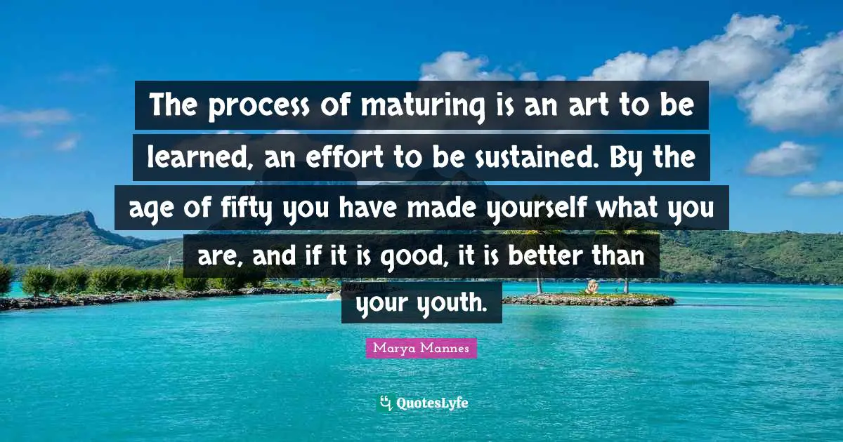 The process of maturing is an art to be learned, an effort to be sustained. By the age of fifty you have made yourself what you are, and if it is good, it is better than your youth.