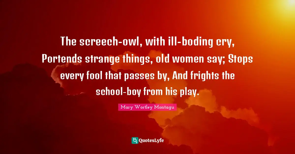 The screech-owl, with ill-boding cry, Portends strange things, old women say; Stops every fool that passes by, And frights the school-boy from his play.