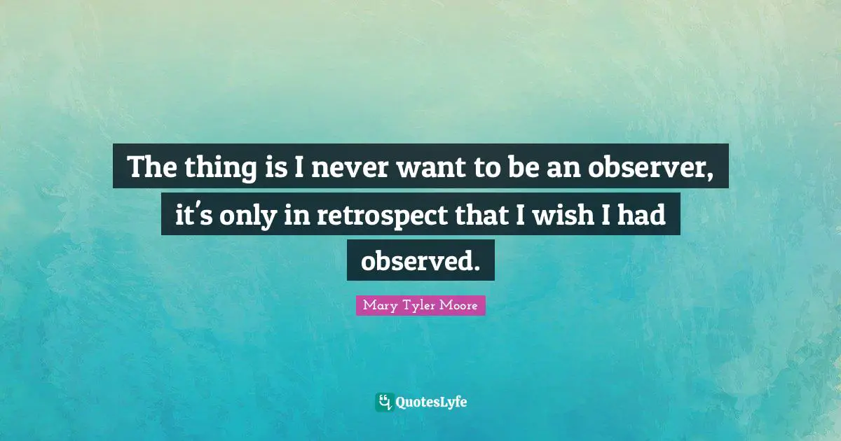 Mary Tyler Moore Quotes: "The thing is I never want to be an observer, it's only in retrospect that I wish I had observed."