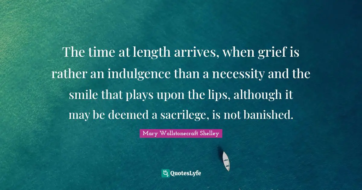 Mary Wollstonecraft Shelley Quotes: "The time at length arrives, when grief is rather an indulgence than a necessity and the smile that plays upon the lips, although it may be deemed a sacrilege, is not banished."