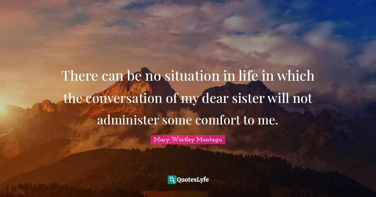 Mary Wortley Montagu Quotes: "There can be no situation in life in which the conversation of my dear sister will not administer some comfort to me."