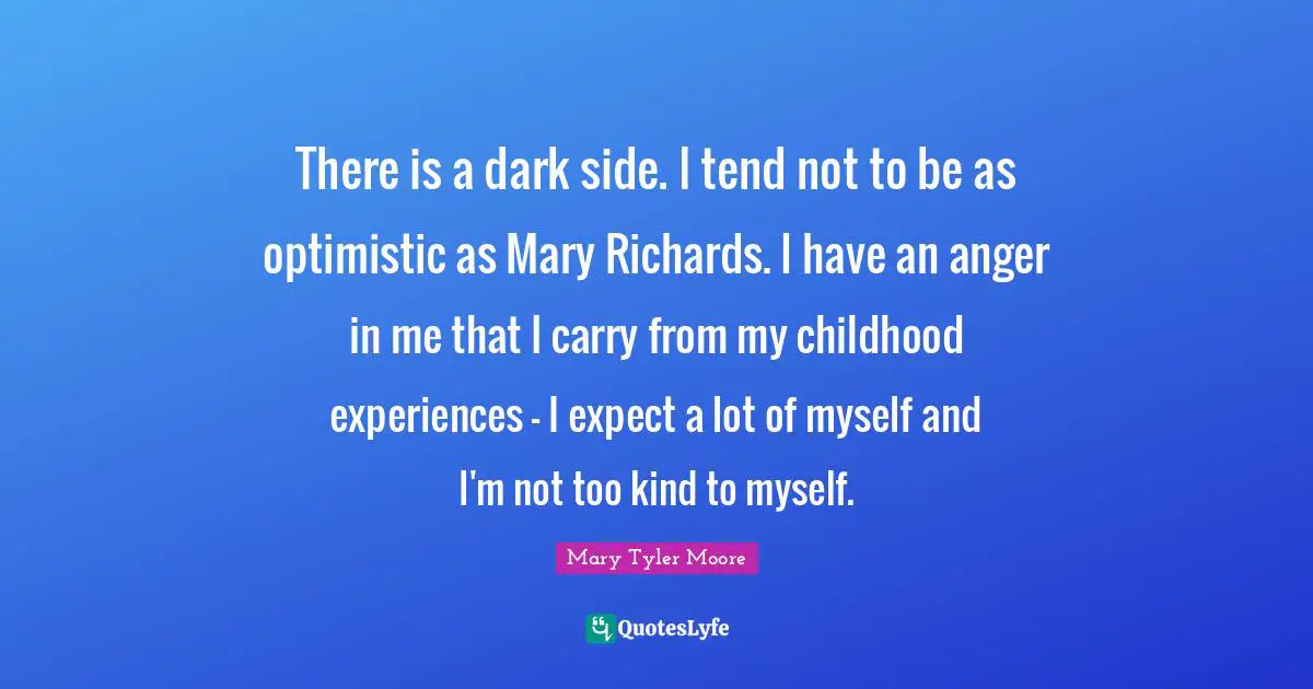 Mary Tyler Moore Quotes: "There is a dark side. I tend not to be as optimistic as Mary Richards. I have an anger in me that I carry from my childhood experiences - I expect a lot of myself and I'm not too kind to myself."