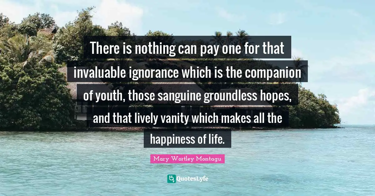 Vanity Quotes: "There is nothing can pay one for that invaluable ignorance which is the companion of youth, those sanguine groundless hopes, and that lively vanity which makes all the happiness of life."