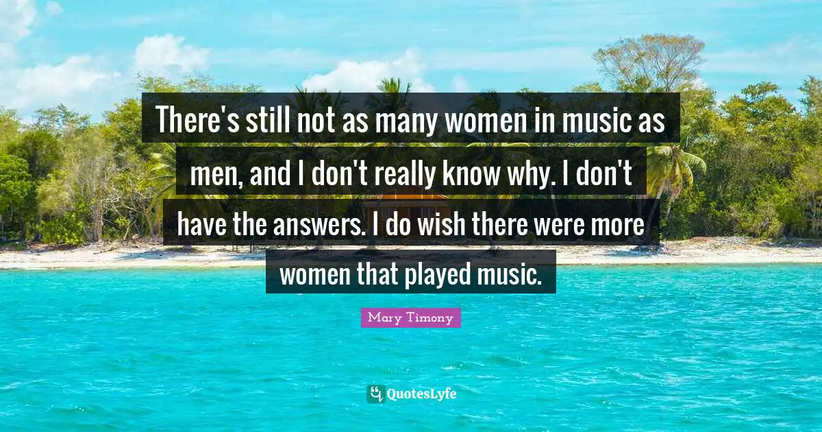 There's still not as many women in music as men, and I don't really know why. I don't have the answers. I do wish there were more women that played music.