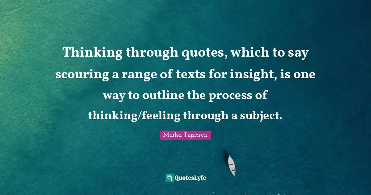 Thinking through quotes, which to say scouring a range of texts for insight, is one way to outline the process of thinking/feeling through a subject.