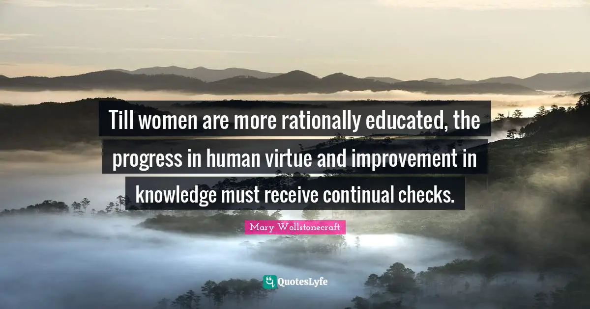 Till women are more rationally educated, the progress in human virtue and improvement in knowledge must receive continual checks.