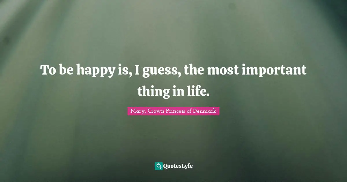 To be happy is, I guess, the most important thing in life.