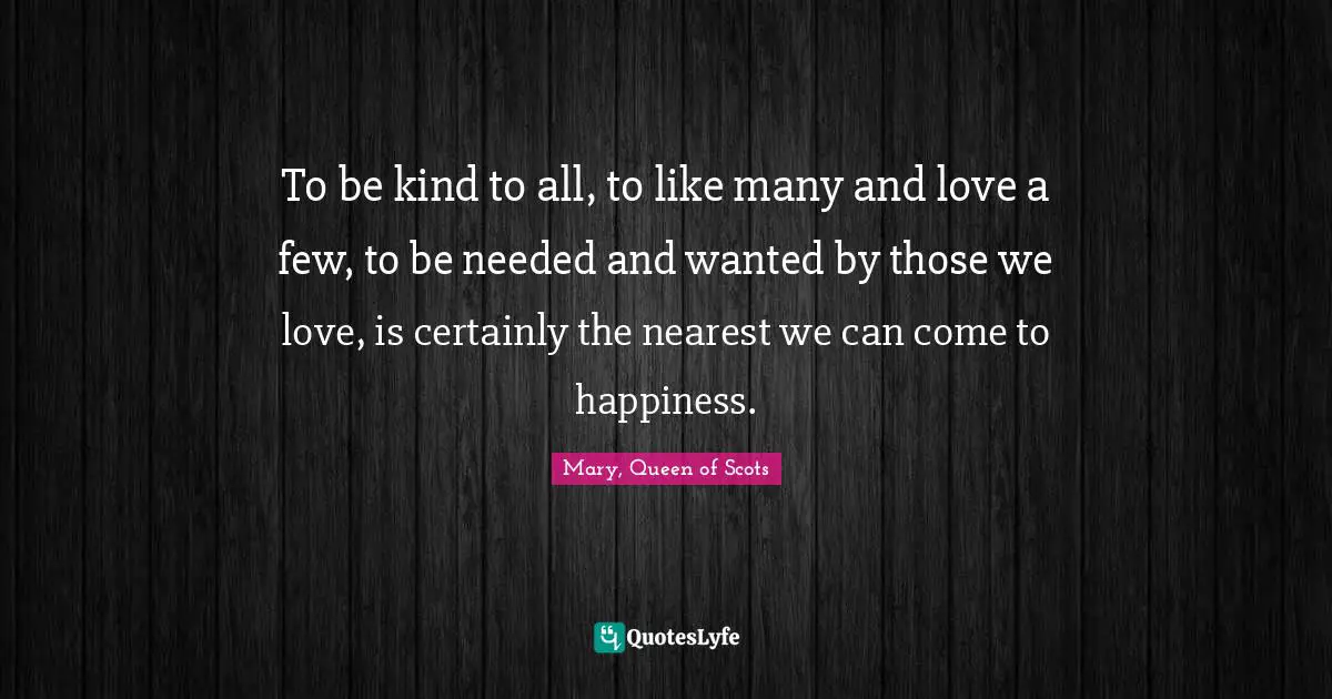 Mary, Queen of Scots Quotes: To be kind to all, to like many and love a few, to be needed and wanted by those we love, is certainly the nearest we can come to happiness.