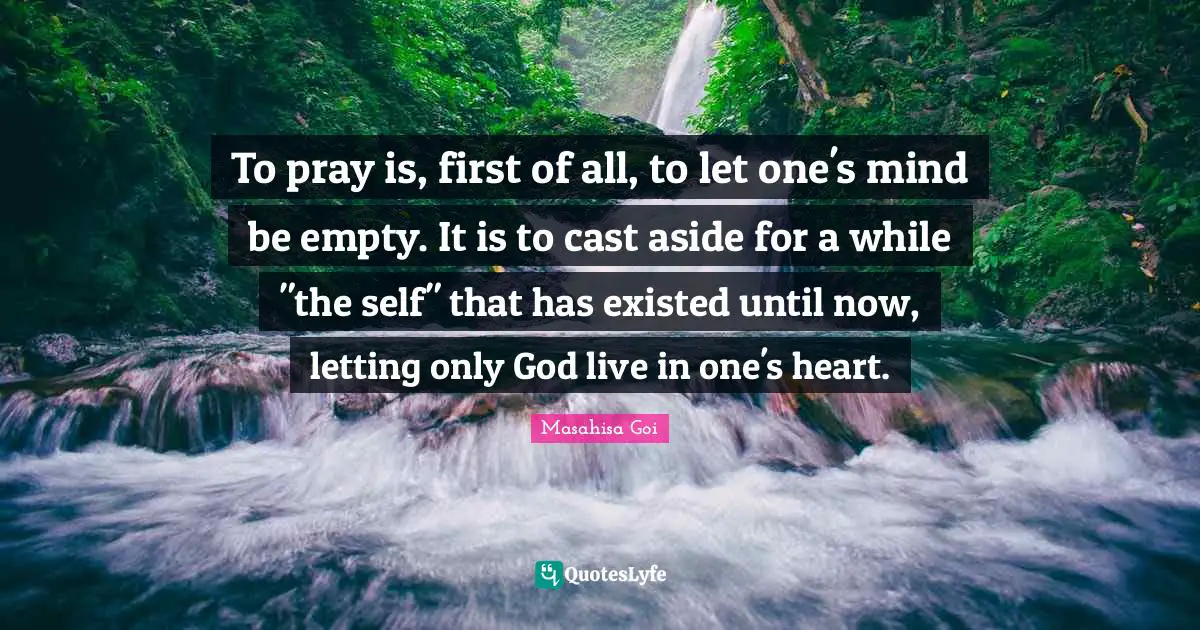 To pray is, first of all, to let one's mind be empty. It is to cast aside for a while "the self" that has existed until now, letting only God live in one's heart.