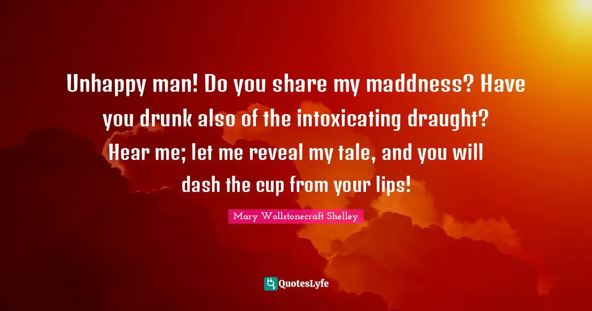 Mary Wollstonecraft Shelley Quotes: "Unhappy man! Do you share my maddness? Have you drunk also of the intoxicating draught? Hear me; let me reveal my tale, and you will dash the cup from your lips!"