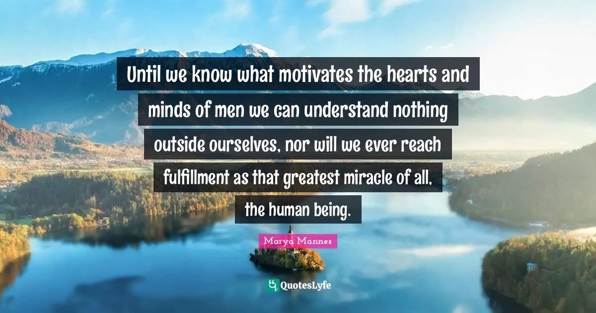 Until we know what motivates the hearts and minds of men we can understand nothing outside ourselves, nor will we ever reach fulfillment as that greatest miracle of all, the human being.