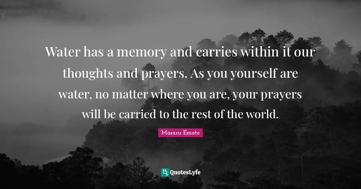 Our Thoughts Quotes: "Water has a memory and carries within it our thoughts and prayers. As you yourself are water, no matter where you are, your prayers will be carried to the rest of the world."