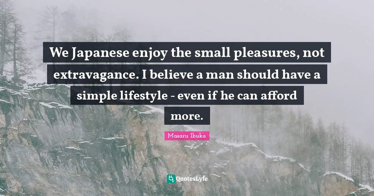 We Japanese enjoy the small pleasures, not extravagance. I believe a man should have a simple lifestyle - even if he can afford more.