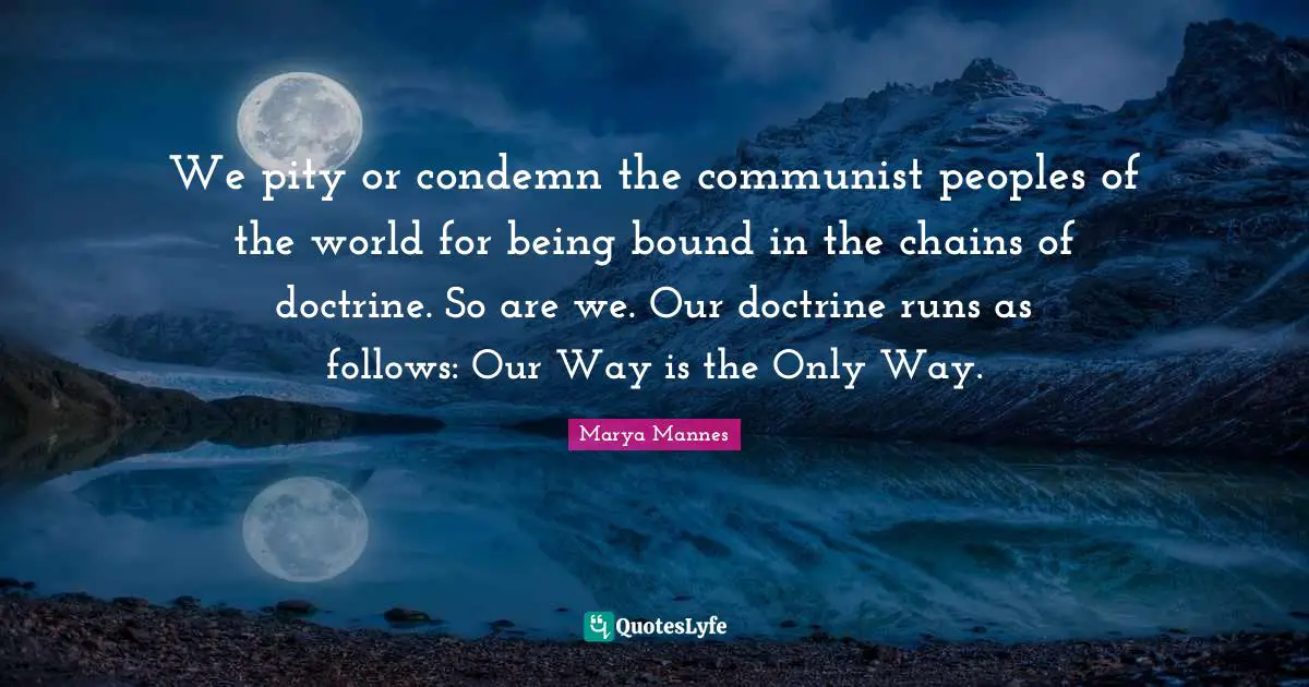 We pity or condemn the communist peoples of the world for being bound in the chains of doctrine. So are we. Our doctrine runs as follows: Our Way is the Only Way.