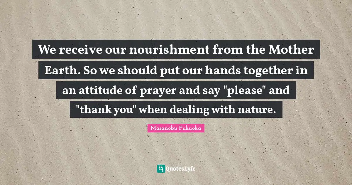 We receive our nourishment from the Mother Earth. So we should put our hands together in an attitude of prayer and say "please" and "thank you" when dealing with nature.