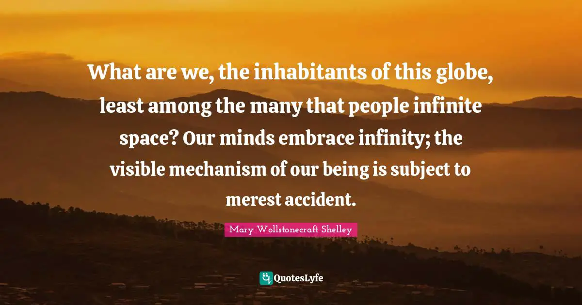 Mary Wollstonecraft Shelley Quotes: "What are we, the inhabitants of this globe, least among the many that people infinite space? Our minds embrace infinity; the visible mechanism of our being is subject to merest accident."