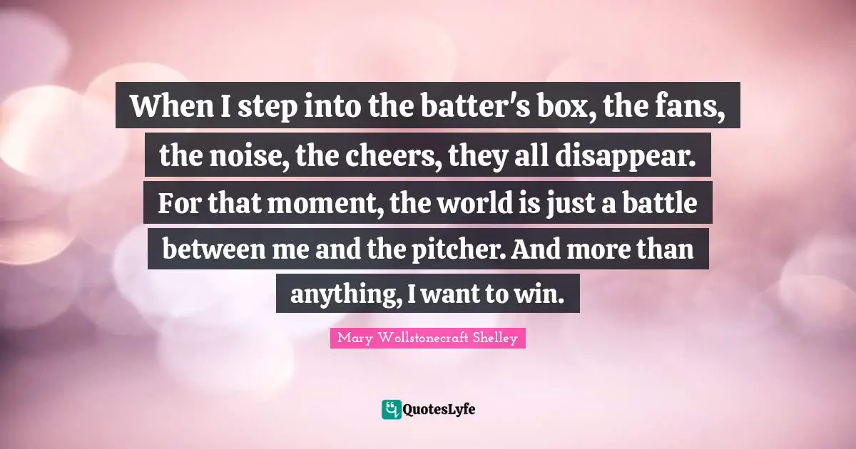 Mary Wollstonecraft Shelley Quotes: "When I step into the batter's box, the fans, the noise, the cheers, they all disappear. For that moment, the world is just a battle between me and the pitcher. And more than anything, I want to win."