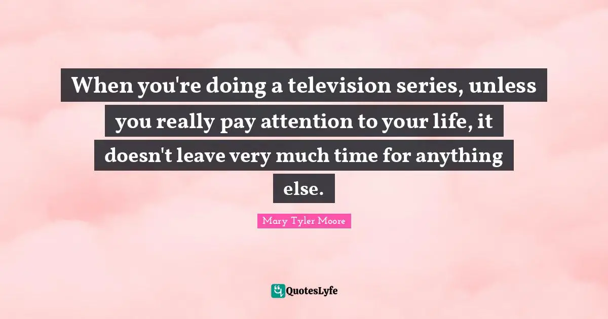 Mary Tyler Moore Quotes: "When you're doing a television series, unless you really pay attention to your life, it doesn't leave very much time for anything else."