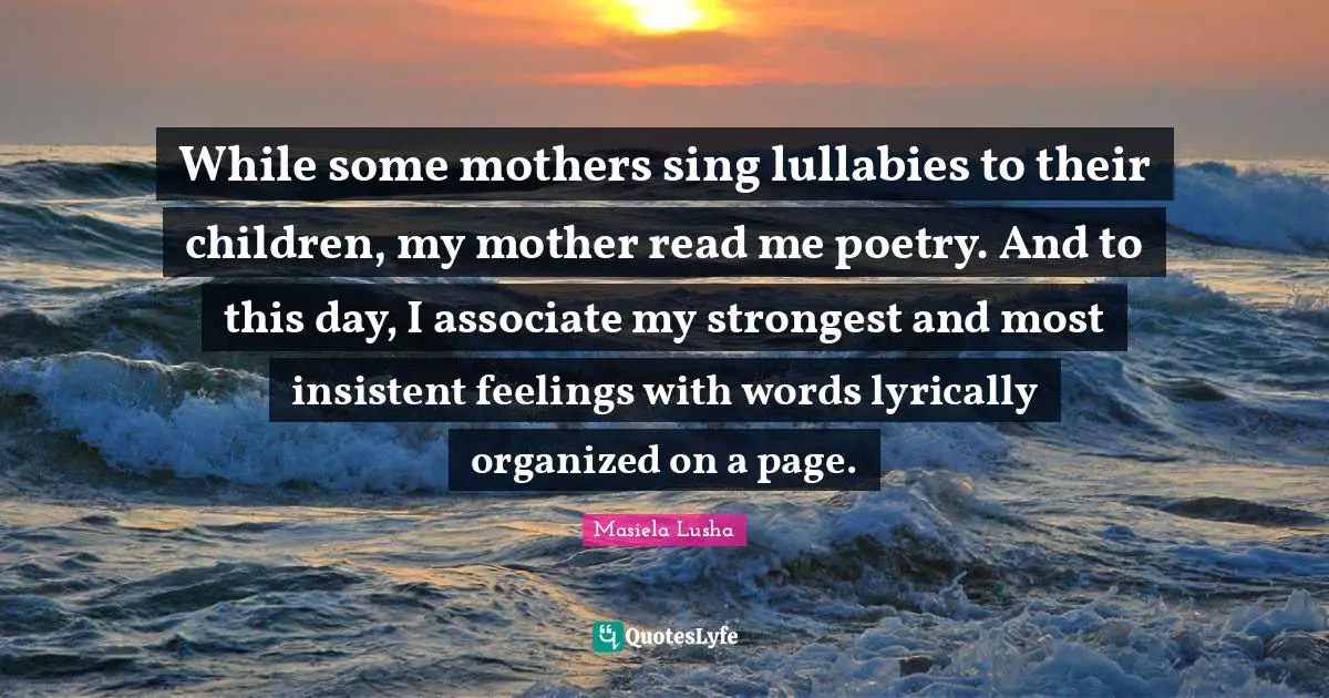 While some mothers sing lullabies to their children, my mother read me poetry. And to this day, I associate my strongest and most insistent feelings with words lyrically organized on a page.